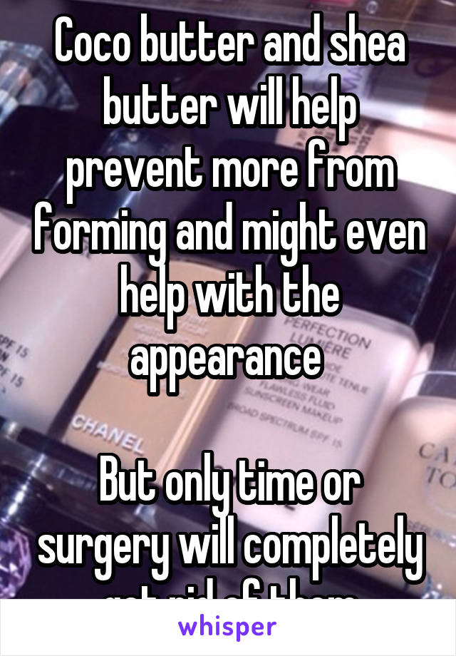 Coco butter and shea butter will help prevent more from forming and might even help with the appearance 

But only time or surgery will completely get rid of them