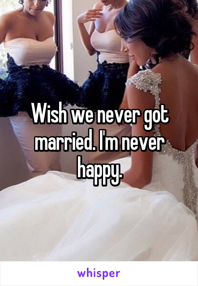 Wish we never got married. I'm never happy.