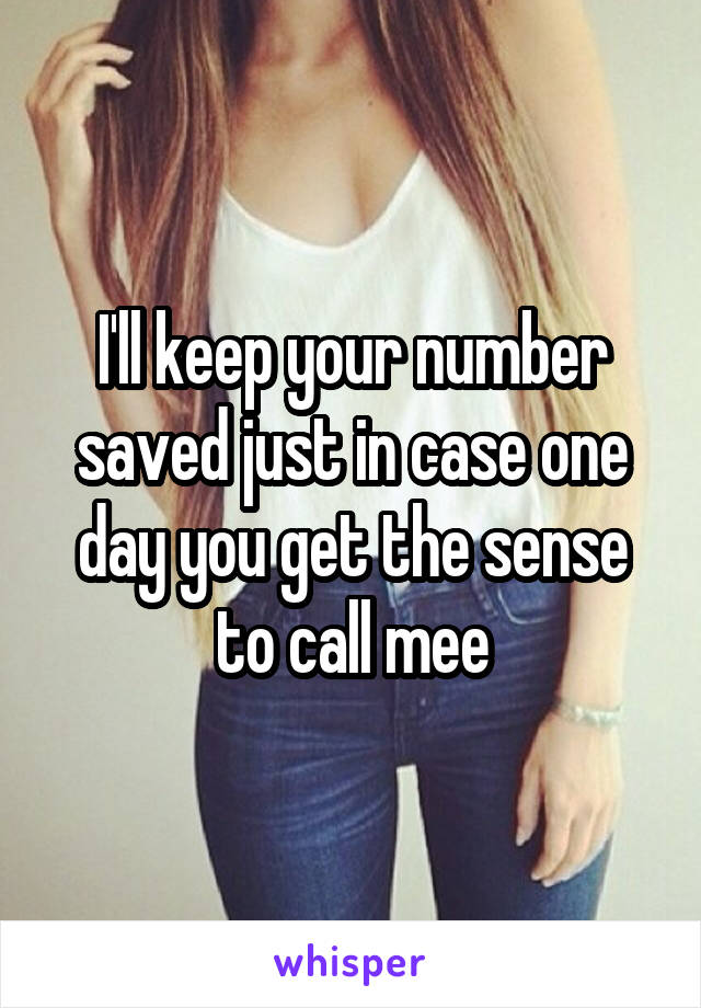 I'll keep your number saved just in case one day you get the sense to call mee