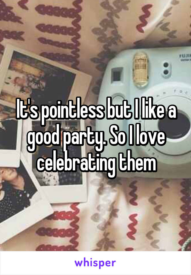 It's pointless but I like a good party. So I love celebrating them