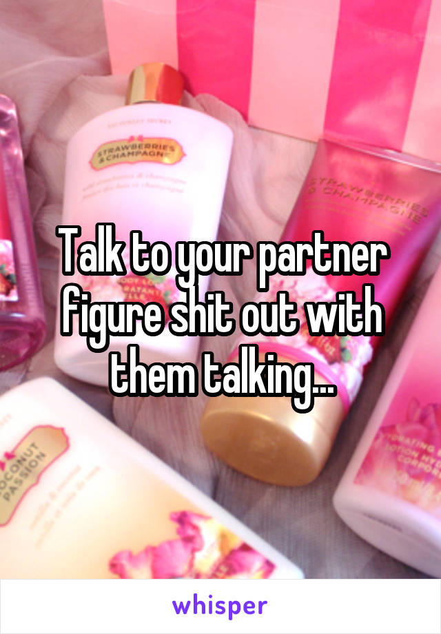 Talk to your partner figure shit out with them talking...