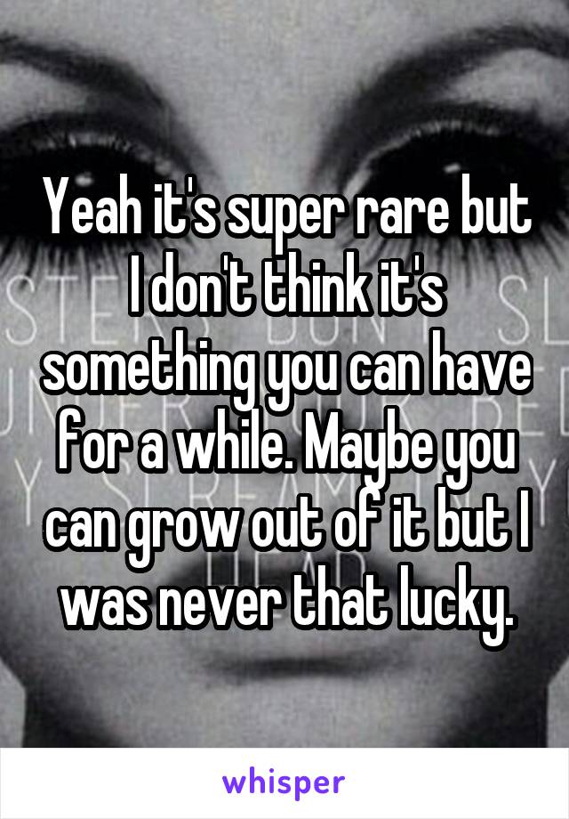 Yeah it's super rare but I don't think it's something you can have for a while. Maybe you can grow out of it but I was never that lucky.