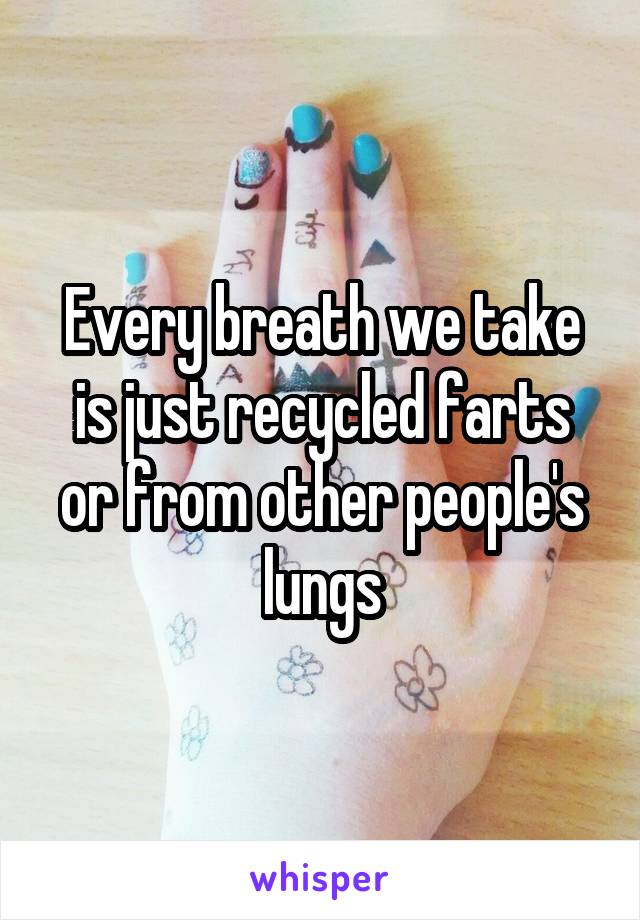 Every breath we take is just recycled farts or from other people's lungs
