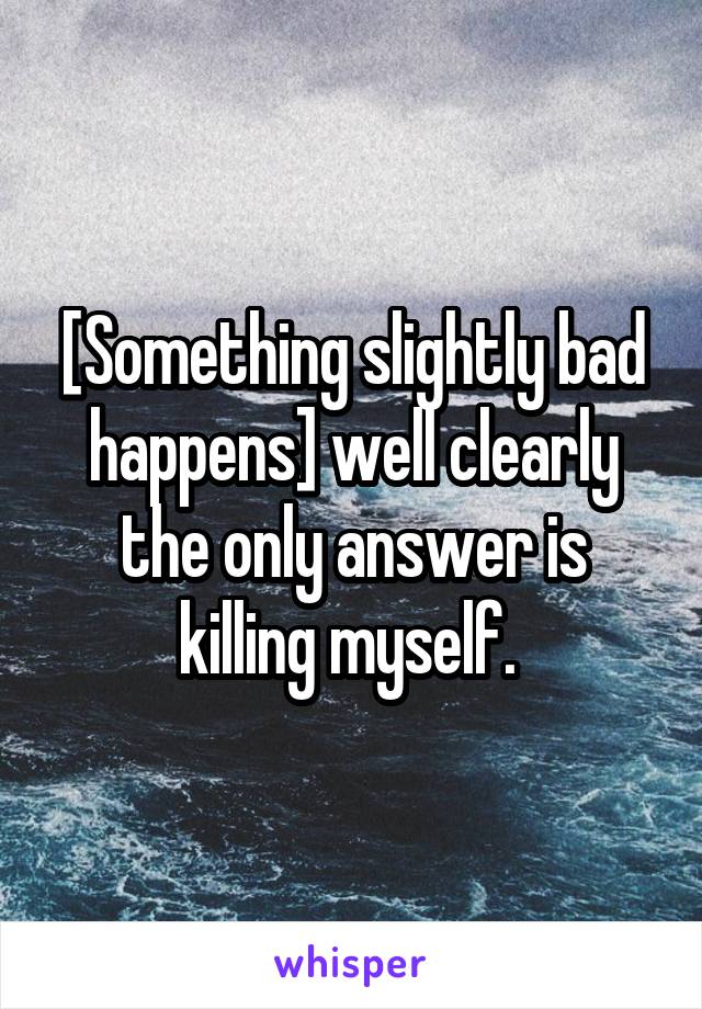 [Something slightly bad happens] well clearly the only answer is killing myself. 