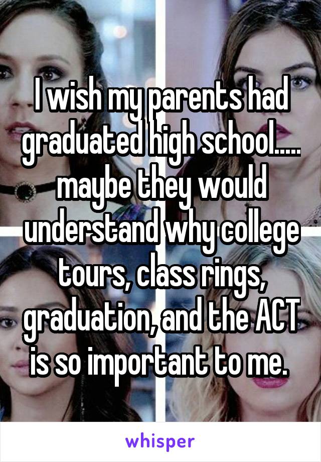 I wish my parents had graduated high school..... maybe they would understand why college tours, class rings, graduation, and the ACT is so important to me. 