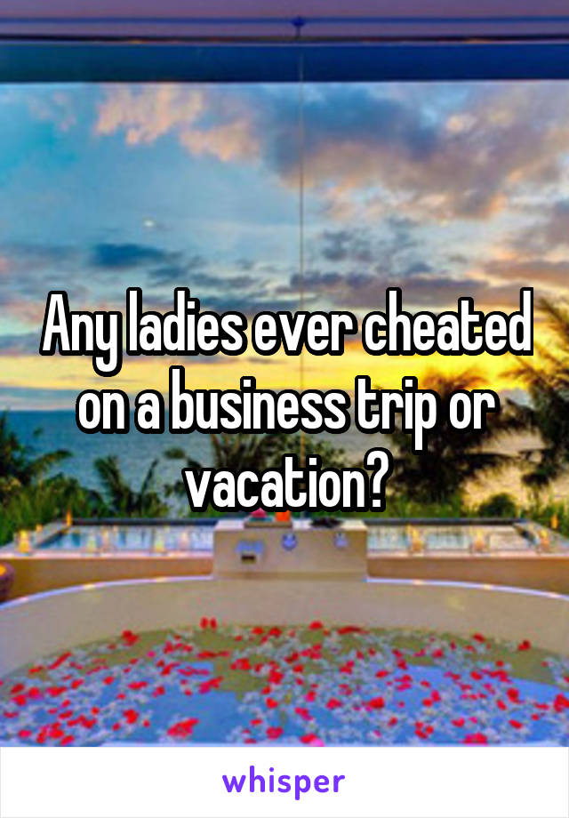 Any ladies ever cheated on a business trip or vacation?