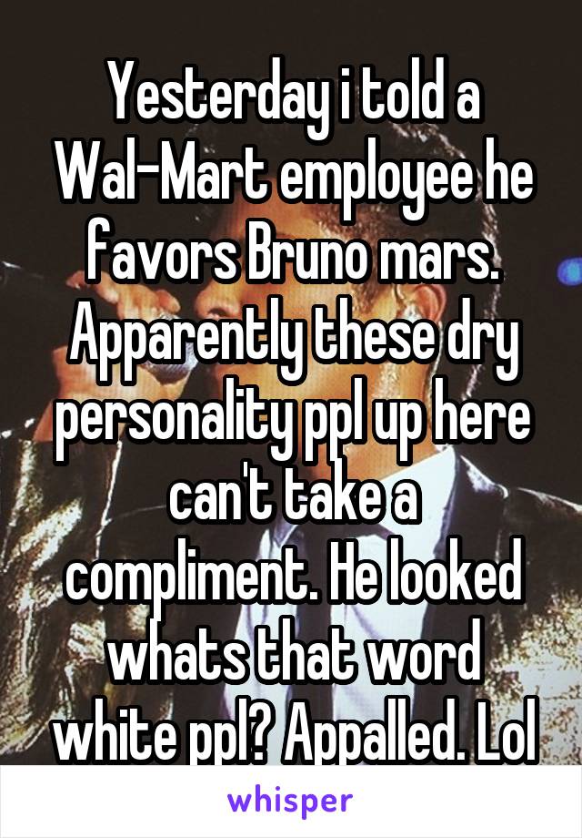 Yesterday i told a Wal-Mart employee he favors Bruno mars. Apparently these dry personality ppl up here can't take a compliment. He looked whats that word white ppl? Appalled. Lol