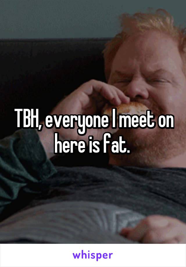 TBH, everyone I meet on here is fat. 