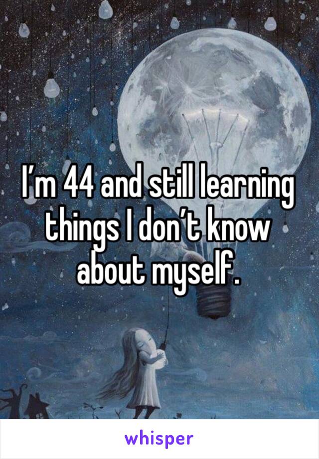 I’m 44 and still learning things I don’t know about myself. 