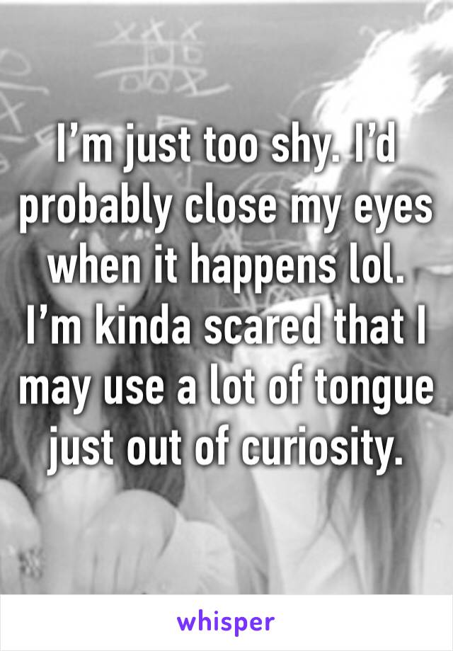 I’m just too shy. I’d probably close my eyes when it happens lol. I’m kinda scared that I may use a lot of tongue just out of curiosity. 
