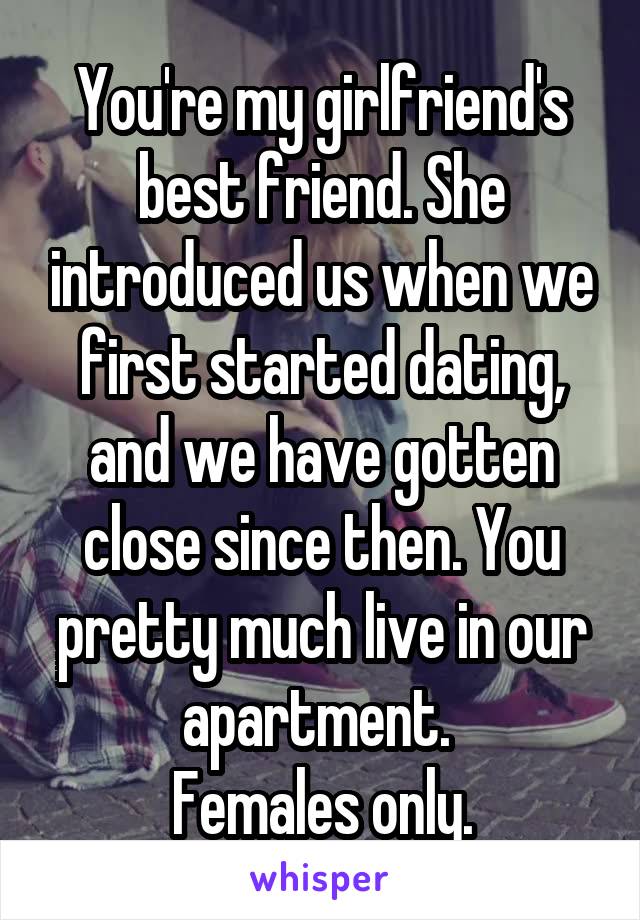 You're my girlfriend's best friend. She introduced us when we first started dating, and we have gotten close since then. You pretty much live in our apartment. 
Females only.