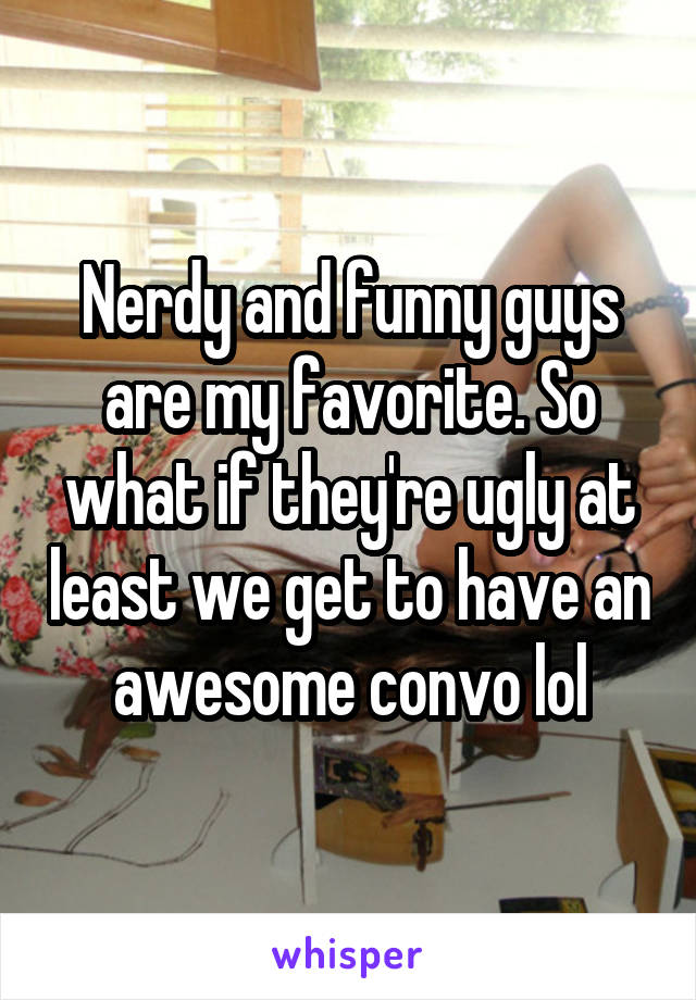 Nerdy and funny guys are my favorite. So what if they're ugly at least we get to have an awesome convo lol