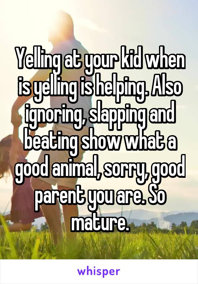 Yelling at your kid when is yelling is helping. Also ignoring, slapping and beating show what a good animal, sorry, good parent you are. So mature.