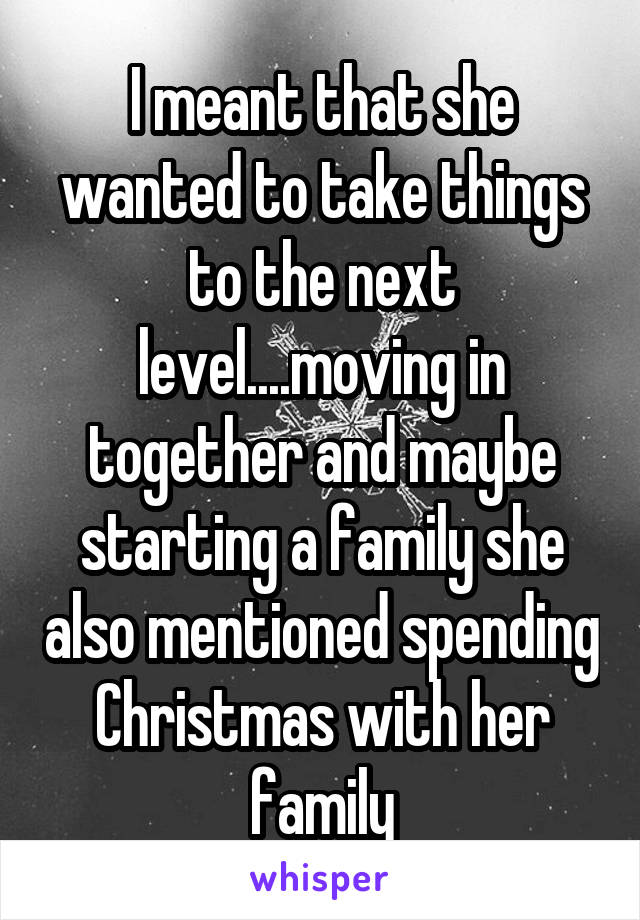 I meant that she wanted to take things to the next level....moving in together and maybe starting a family she also mentioned spending Christmas with her family