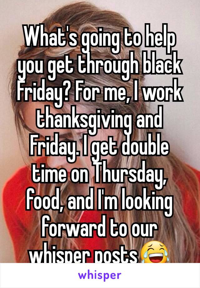 What's going to help you get through black Friday? For me, I work thanksgiving and Friday. I get double time on Thursday, food, and I'm looking forward to our whisper posts😂