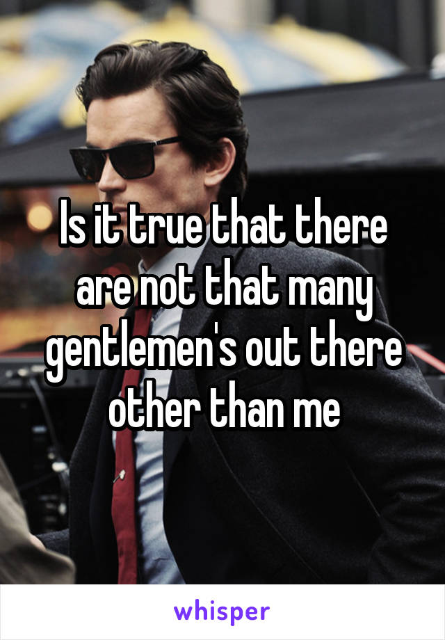 Is it true that there are not that many gentlemen's out there other than me