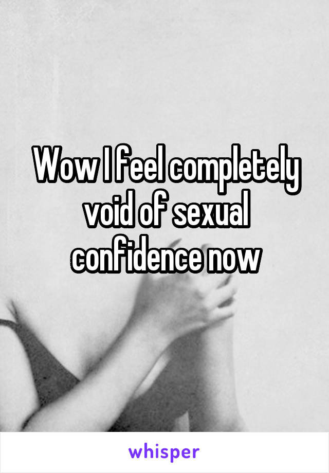 Wow I feel completely void of sexual confidence now

