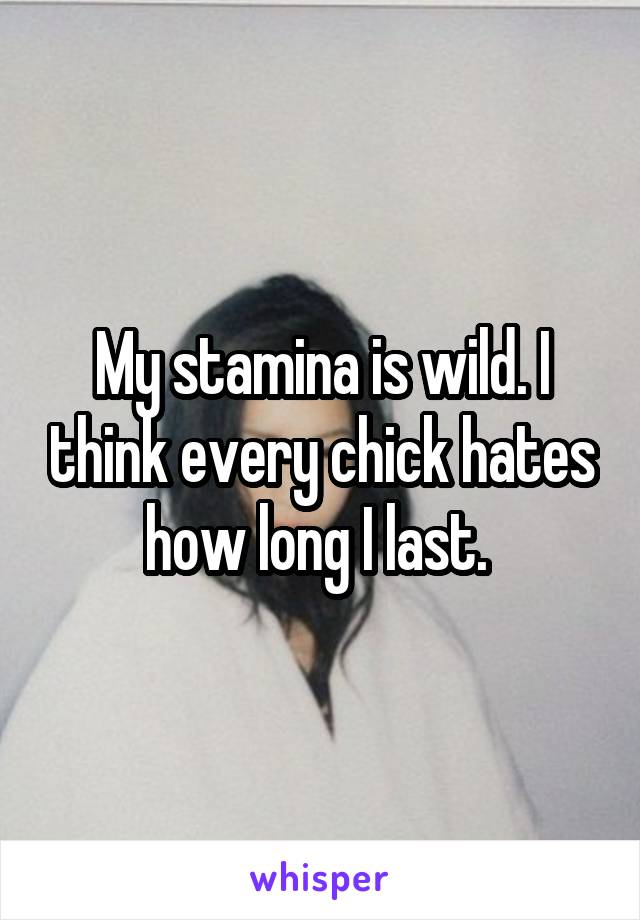 My stamina is wild. I think every chick hates how long I last. 