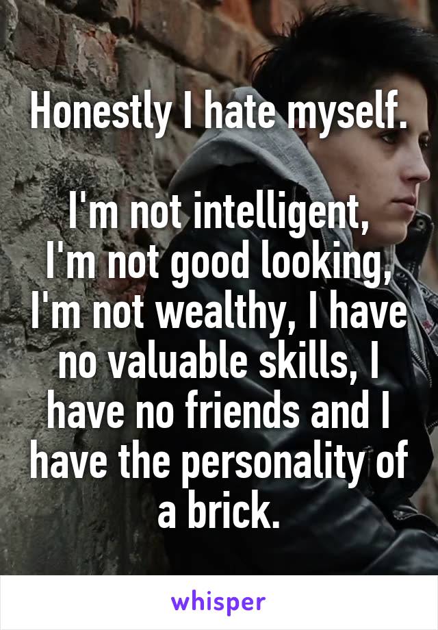 Honestly I hate myself.

I'm not intelligent, I'm not good looking, I'm not wealthy, I have no valuable skills, I have no friends and I have the personality of a brick.
