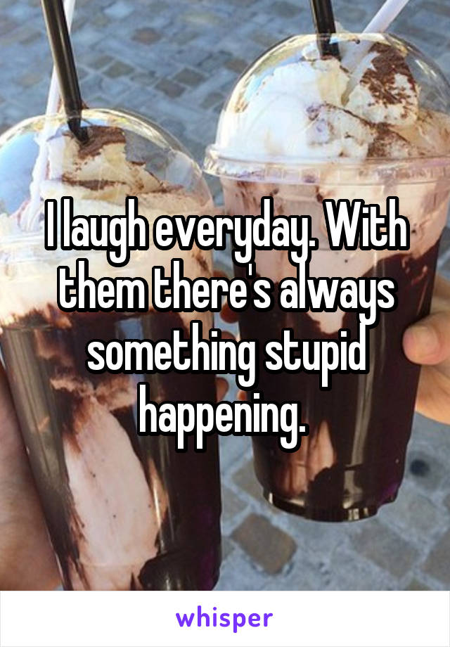 I laugh everyday. With them there's always something stupid happening. 