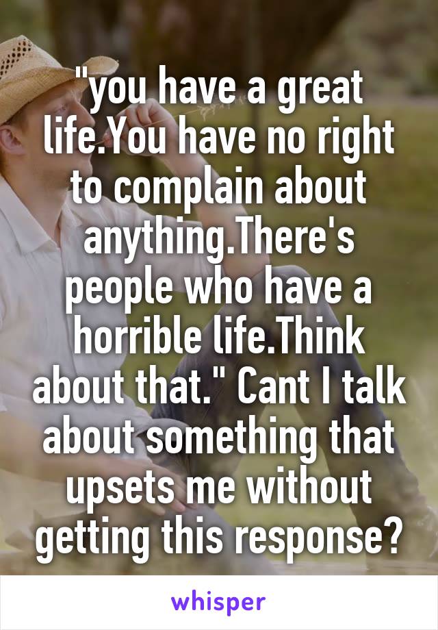 "you have a great life.You have no right to complain about anything.There's people who have a horrible life.Think about that." Cant I talk about something that upsets me without getting this response?