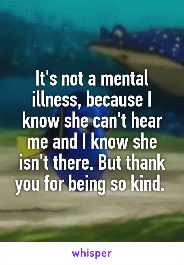 It's not a mental illness, because I know she can't hear me and I know she isn't there. But thank you for being so kind. 