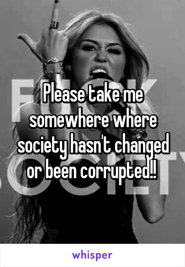 Please take me somewhere where society hasn't changed or been corrupted!! 