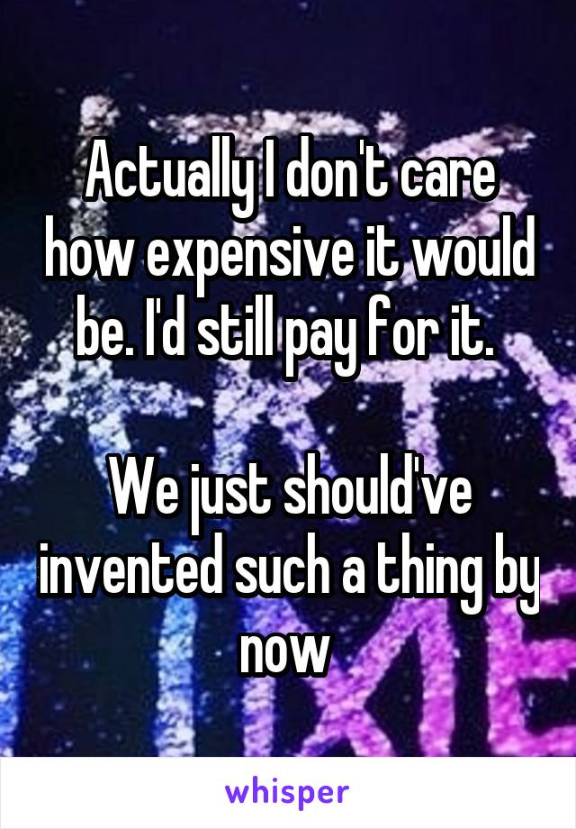 Actually I don't care how expensive it would be. I'd still pay for it. 

We just should've invented such a thing by now 