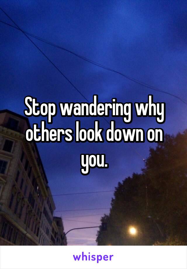 Stop wandering why others look down on you.