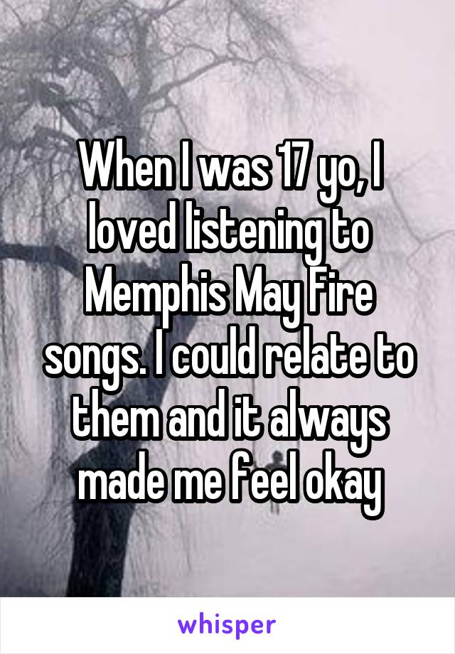 When I was 17 yo, I loved listening to Memphis May Fire songs. I could relate to them and it always made me feel okay