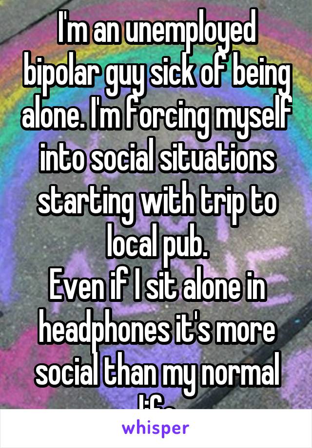 I'm an unemployed bipolar guy sick of being alone. I'm forcing myself into social situations starting with trip to local pub.
Even if I sit alone in headphones it's more social than my normal life
