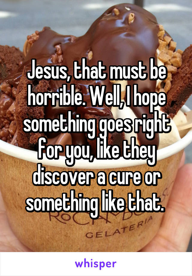 Jesus, that must be horrible. Well, I hope something goes right for you, like they discover a cure or something like that. 