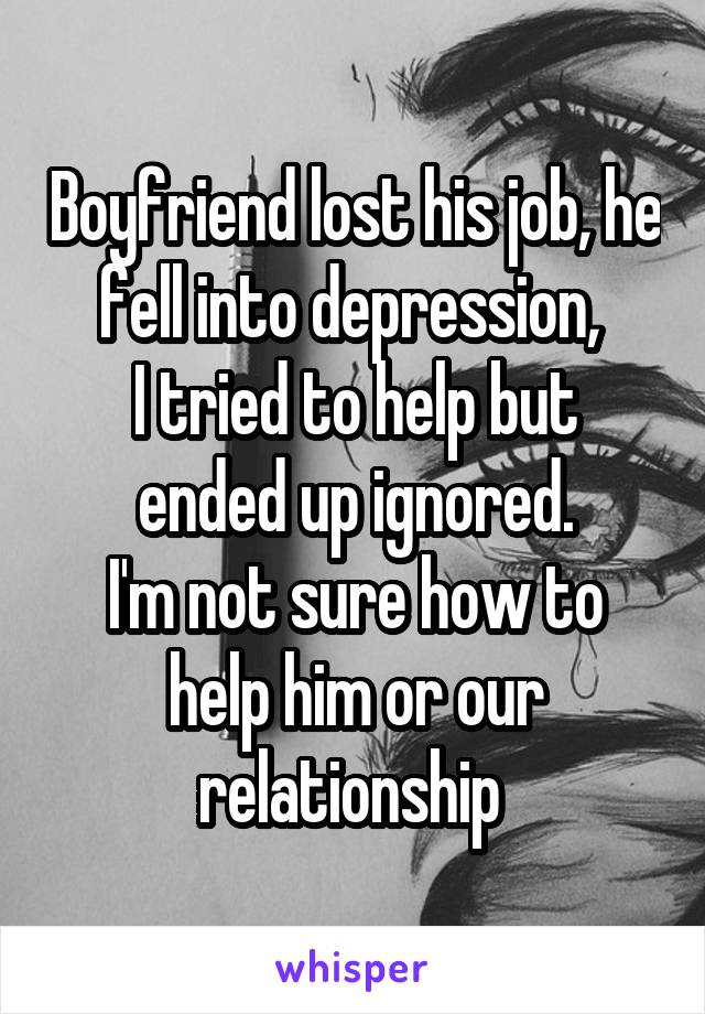 Boyfriend lost his job, he fell into depression, 
I tried to help but ended up ignored.
I'm not sure how to help him or our relationship 