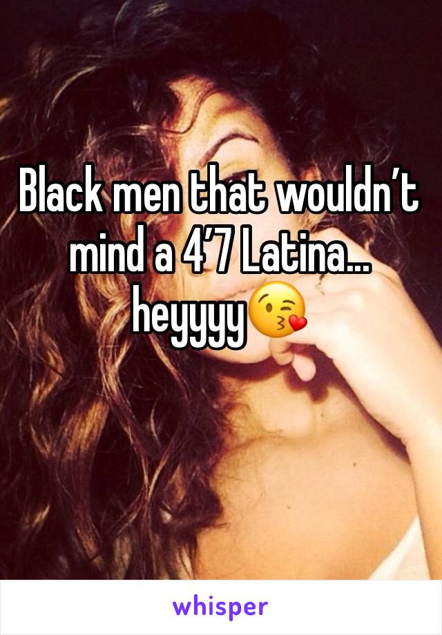 Black men that wouldnâ€™t mind a 4â€™7 Latina... heyyyyðŸ˜˜