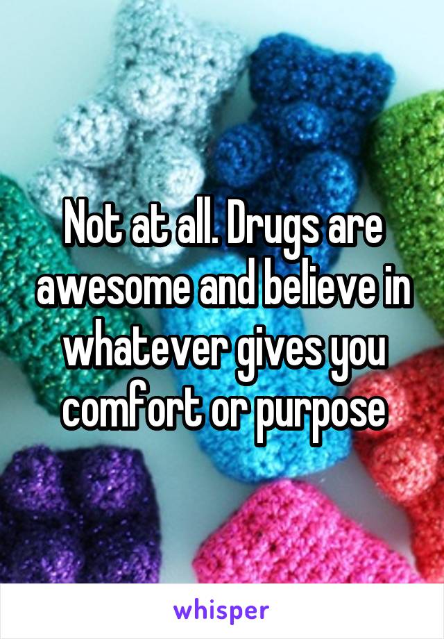 Not at all. Drugs are awesome and believe in whatever gives you comfort or purpose