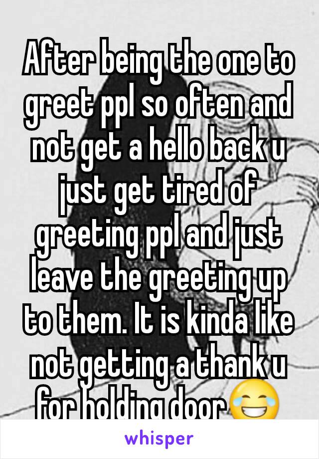 After being the one to greet ppl so often and not get a hello back u just get tired of greeting ppl and just leave the greeting up to them. It is kinda like not getting a thank u for holding door😂
