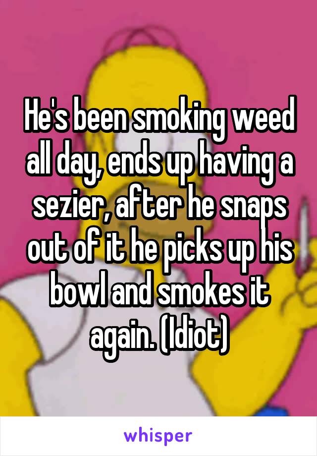 He's been smoking weed all day, ends up having a sezier, after he snaps out of it he picks up his bowl and smokes it again. (Idiot)