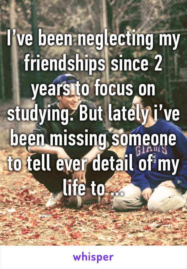 I’ve been neglecting my friendships since 2 years to focus on studying. But lately i’ve been missing someone to tell ever detail of my life to ...