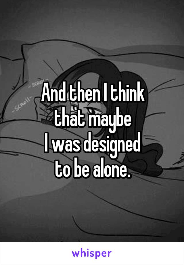 And then I think
that maybe
I was designed
to be alone.