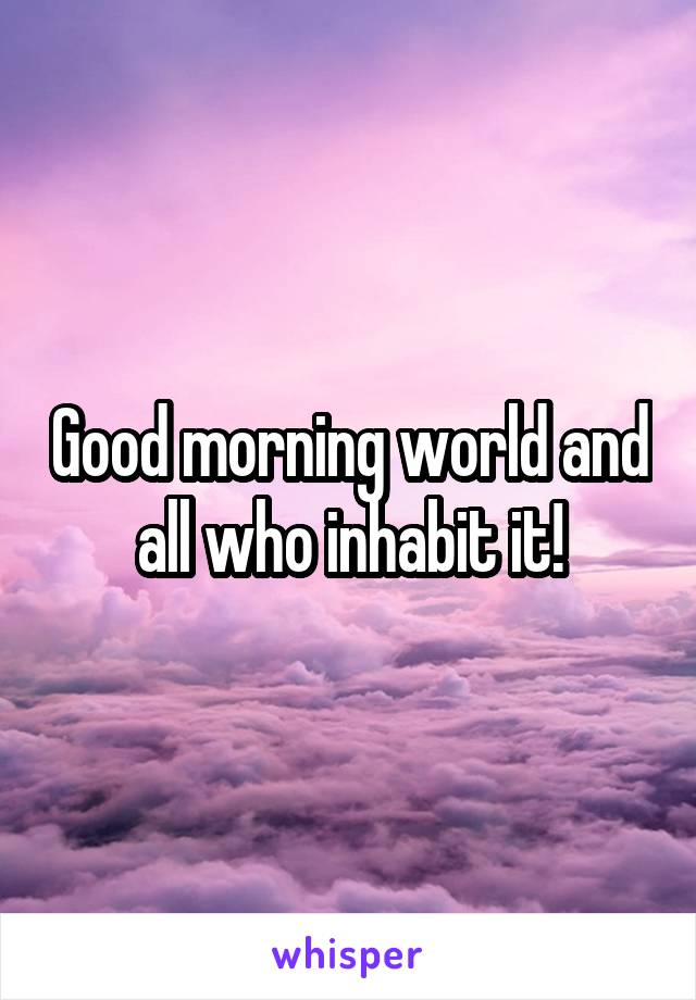 Good morning world and all who inhabit it!