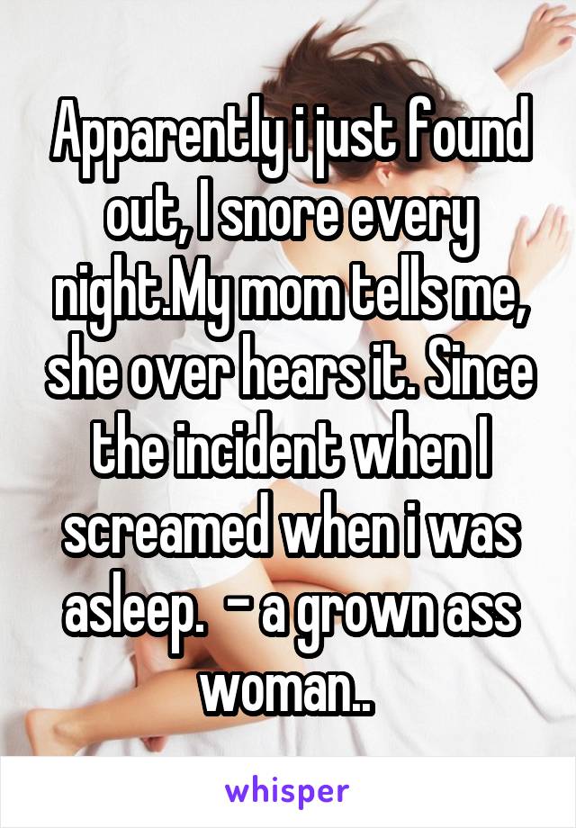 Apparently i just found out, I snore every night.My mom tells me, she over hears it. Since the incident when I screamed when i was asleep.  - a grown ass woman.. 
