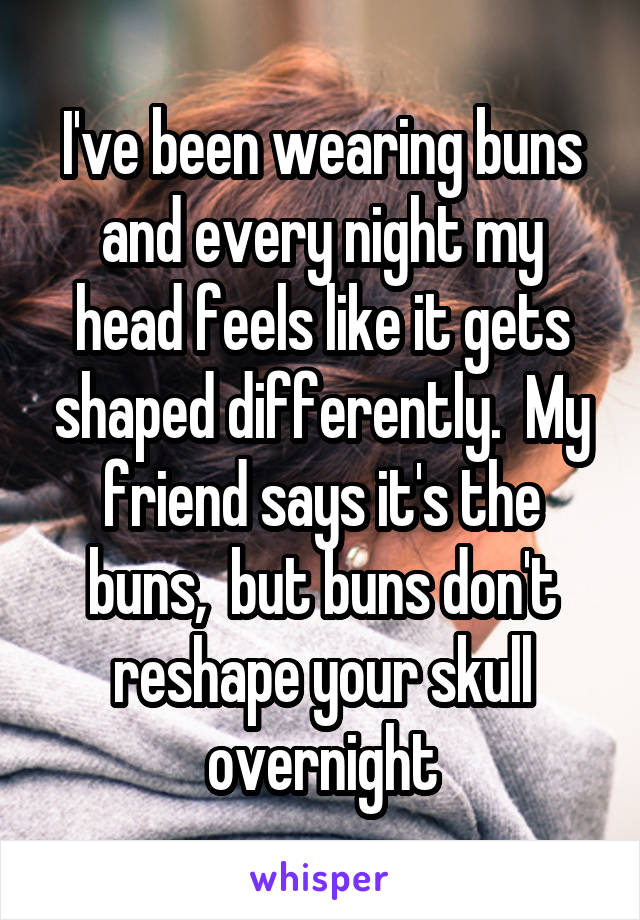 I've been wearing buns and every night my head feels like it gets shaped differently.  My friend says it's the buns,  but buns don't reshape your skull overnight