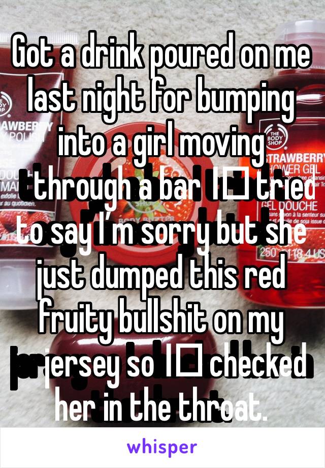 Got a drink poured on me last night for bumping into a girl moving through a bar I️ tried to say I’m sorry but she just dumped this red fruity bullshit on my jersey so I️ checked her in the throat.