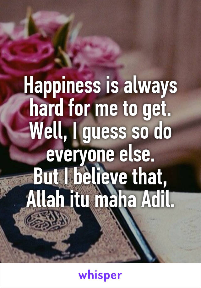 Happiness is always hard for me to get.
Well, I guess so do everyone else.
But I believe that, Allah itu maha Adil.