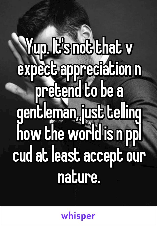 Yup. It's not that v expect appreciation n pretend to be a gentleman, just telling how the world is n ppl cud at least accept our nature.