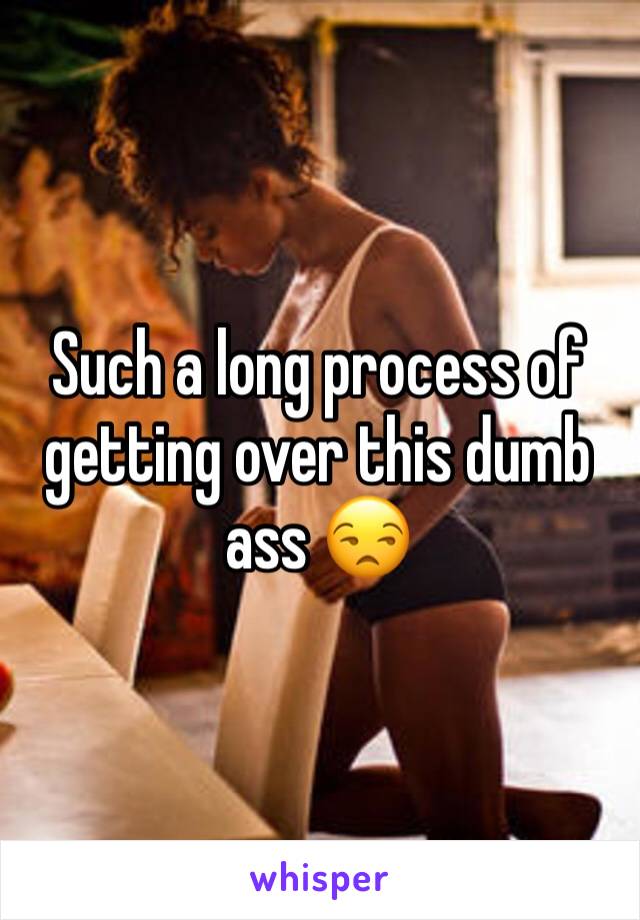 Such a long process of getting over this dumb ass 😒