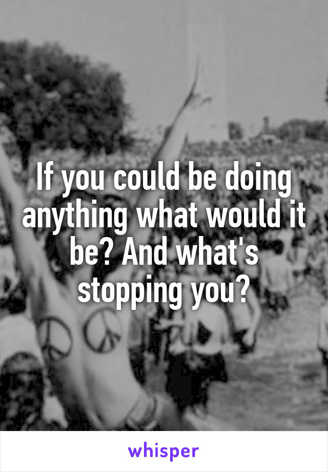 If you could be doing anything what would it be? And what's stopping you?