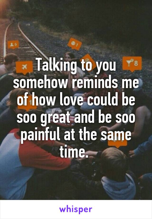 Talking to you somehow reminds me of how love could be soo great and be soo painful at the same time. 