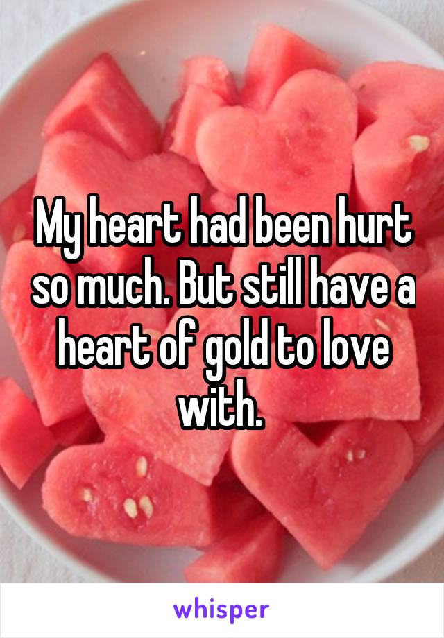 My heart had been hurt so much. But still have a heart of gold to love with. 