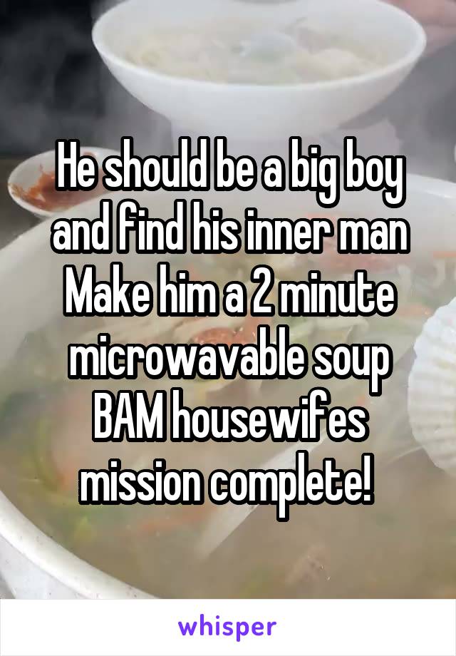 He should be a big boy and find his inner man
Make him a 2 minute microwavable soup
BAM housewifes
mission complete! 